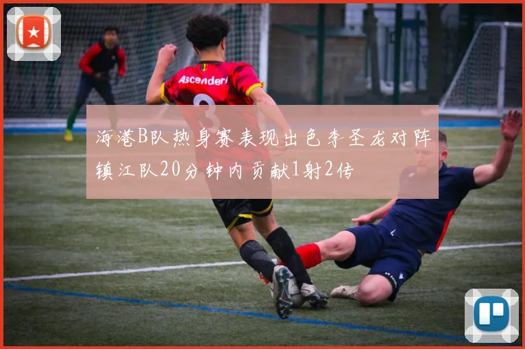 海港B队热身赛表现出色李圣龙对阵镇江队20分钟内贡献1射2传