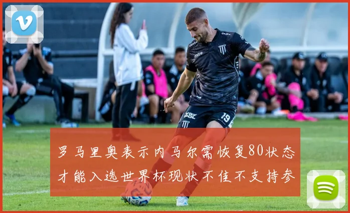 罗马里奥表示内马尔需恢复80状态才能入选世界杯现状不佳不支持参赛