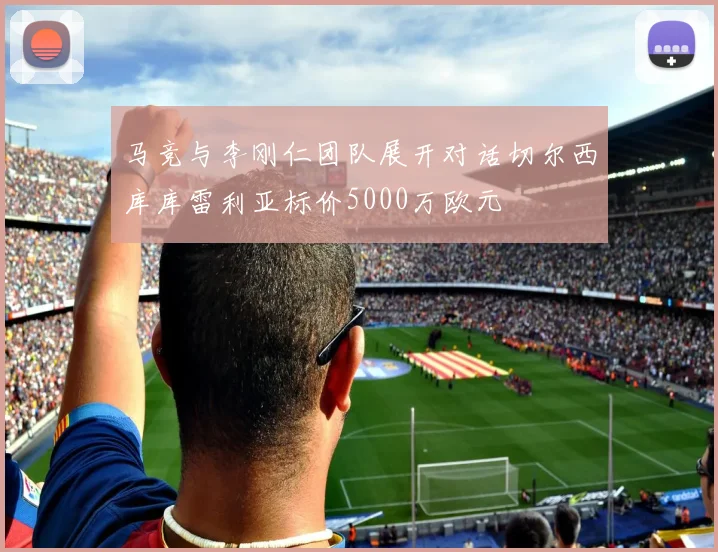 马竞与李刚仁团队展开对话切尔西库库雷利亚标价5000万欧元