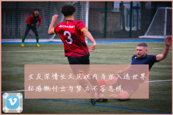 女友深情长文庆祝内马尔入选世界杯感慨付出与努力不容忽视