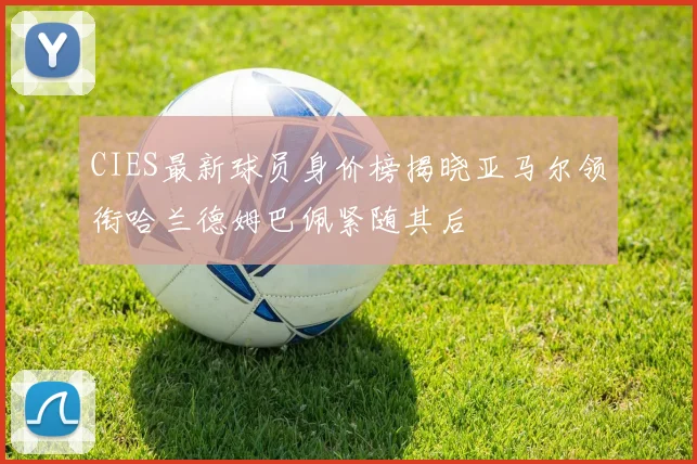 CIES最新球员身价榜揭晓亚马尔领衔哈兰德姆巴佩紧随其后