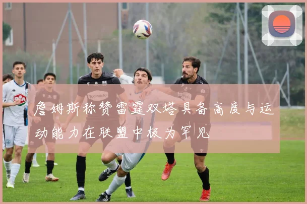 詹姆斯称赞雷霆双塔具备高度与运动能力在联盟中极为罕见