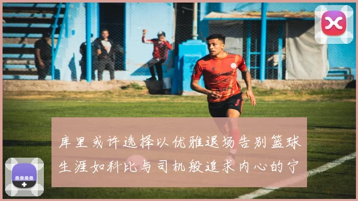 库里或许选择以优雅退场告别篮球生涯如科比与司机般追求内心的宁静