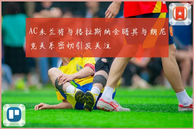 AC米兰将与格拉斯纳会晤其与朗尼克关系密切引发关注