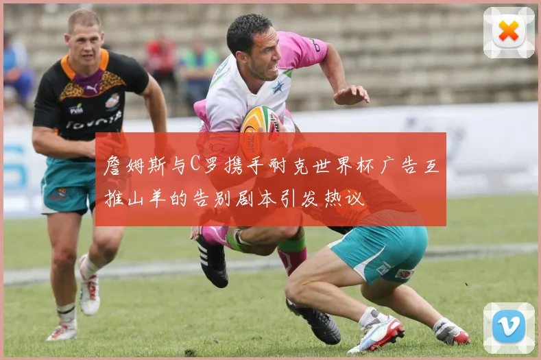 詹姆斯与C罗携手耐克世界杯广告互推山羊的告别剧本引发热议