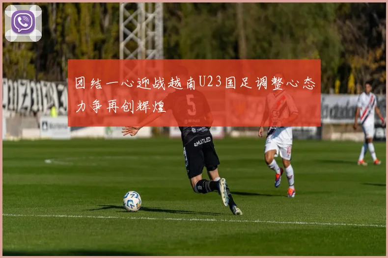 团结一心迎战越南U23国足调整心态力争再创辉煌