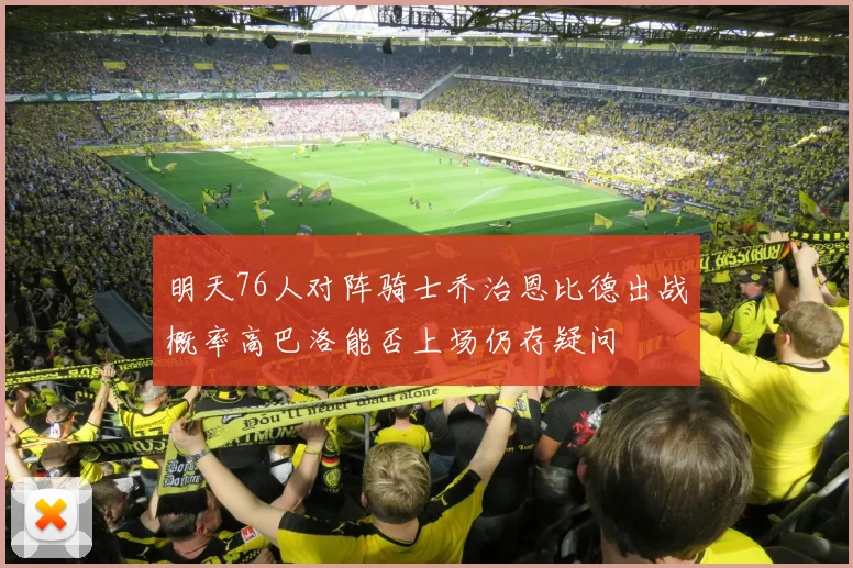 明天76人对阵骑士乔治恩比德出战概率高巴洛能否上场仍存疑问