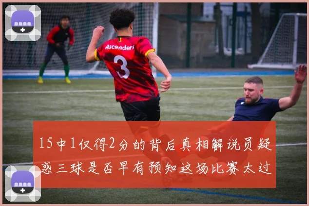 15中1仅得2分的背后真相解说员疑惑三球是否早有预知这场比赛太过抽象